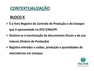 CONTEXTUALIZAÇÃO
BLOCO K
 É o livro Registro de Controle de Produção e do Estoque
que é apresentado na EFD ICMS/IPI
 Destina-se à escrituração de documentos fiscais e de uso
interno (Ordem de Produção)
 Registra entradas e saídas, produção e quantidades de
mercadorias em estoque
 