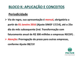 BLOCO K: APLICAÇÃO E CONCEITOS
Periodicidade
 Via de regra, sua apresentação é mensal, obrigatória a
partir de 01 Janeiro 2016 (Ajuste SINIEF 17/14), até o 25o
dia do mês subsequente (ind. Transformação com
faturamento anual de R$ 300 milhões e empresas RECOF) .
 Atenção: Prorrogação do prazo para outras empresas,
conforme Ajuste 08/15!
 