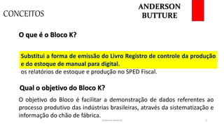 CONCEITOS
Anderson Butture 3
Bloco da EFD ICMS IPI. Uma versão digital do Livro de Controle de
Produção e Estoque, ou seja, todas as organizações deverão apresentar
os relatórios de estoque e produção no SPED Fiscal.
O que é o Bloco K?
O objetivo do Bloco é facilitar a demonstração de dados referentes ao
processo produtivo das indústrias brasileiras, através da sistematização e
informação do chão de fábrica.
Qual o objetivo do Bloco K?
Substitui a forma de emissão do Livro Registro de controle da produção
e do estoque de manual para digital.
ANDERSON
BUTTURE
 