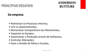PRINCIPAIS DESAFIOS
Anderson Butture 4
• Padronizar os Processos Internos;
• Unir os departamentos;
• Demonstrar transparência nos Movimentos;
• Capacitar as Equipes;
• Automatizar a Produção através de Softwares;
• Controlar Alterações;
• Fazer a Gestão de falhas e Sucatas.
Da empresa
ANDERSON
BUTTURE
 