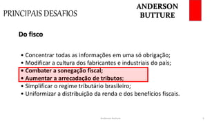 PRINCIPAIS DESAFIOS
Anderson Butture 5
• Concentrar todas as informações em uma só obrigação;
• Modificar a cultura dos fabricantes e industriais do país;
• Combater a sonegação fiscal;
• Aumentar a arrecadação de tributos;
• Simplificar o regime tributário brasileiro;
• Uniformizar a distribuição da renda e dos benefícios fiscais.
Do fisco
ANDERSON
BUTTURE
 