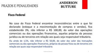 PRAZOS E PENALIDADES
Anderson Butture 7
No caso do Fisco Federal encontrar inconsistências entre o que foi
declarado (estoque e a movimentação de compras e vendas), fica
estabelecido 3%, não inferior a R$ 100,00, do valor das operações
comerciais ou das operações financeiras, aquelas próprias da pessoas
jurídica ou de terceiros em relação aos quais seja responsável tributário.
Fisco Federal
Ou ainda de 1,5%, não inferior a R$ 50,00, do valor das valor das transações
comerciais ou das operações financeiras, próprias da pessoa física ou de terceiros em
relação aos quais seja responsável tributário.
ANDERSON
BUTTURE
 