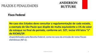 PRAZOS E PENALIDADES
Anderson Butture 8
No caso de eventuais diferenças que evidenciem sonegação, a multa
pode chegar a 150% do valor do imposto devido, além de poder ser
encaminhada para autuação criminal.
Fisco Federal
Um dos grandes entraves neste tipo de situação é a suspensão de serviços
disponibilizados pela Receita Federal, como no caso da emissão de notas fiscais
eletrônicas (NF-e).
No caso dos Estados deve consultar a regulamentação de cada estado,
a exemplo de São Paulo que dispõe de multa equivalente a 1% do valor
do estoque no final do período, conforme art. 527, inciso VIII letra “z”
do RICMS/SP.
ANDERSON
BUTTURE
 