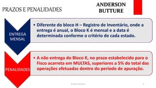 PRAZOS E PENALIDADES
Anderson Butture 9
ENTREGA
MENSAL
• Diferente do bloco H – Registro de Inventário, onde a
entrega é anual, o Bloco K é mensal e a data é
determinada conforme o critério de cada estado.
PENALIDADES
• A não entrega do Bloco K, no prazo estabelecido para o
Fisco acarreta em MULTAS, superiores a 5% do total das
operações efetuadas dentro do período de apuração.
ANDERSON
BUTTURE
 