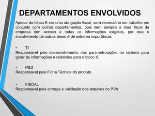 DEPARTAMENTOS ENVOLVIDOS
Apesar do bloco K ser uma obrigação fiscal, será necessário um trabalho em
conjunto com outros departamentos, pois nem sempre a área fiscal da
empresa tem acesso a todas as informações exigidas, por isso o
envolvimento de outras áreas é de extrema importância.
• FISCAL
Responsável pela entrega e validação dos arquivos no PVA.
• TI
Responsável pelo desenvolvimento das parametrizações no sistema para
gerar as informações e relatórios para o bloco K.
• P&D
Responsável pela Ficha Técnica do produto.
 