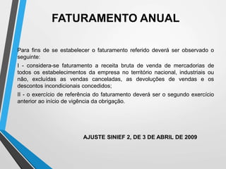 FATURAMENTO ANUAL
Para fins de se estabelecer o faturamento referido deverá ser observado o
seguinte:
I - considera-se faturamento a receita bruta de venda de mercadorias de
todos os estabelecimentos da empresa no território nacional, industriais ou
não, excluídas as vendas canceladas, as devoluções de vendas e os
descontos incondicionais concedidos;
II - o exercício de referência do faturamento deverá ser o segundo exercício
anterior ao início de vigência da obrigação.
AJUSTE SINIEF 2, DE 3 DE ABRIL DE 2009
 