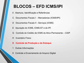 BLOCOS – EFD ICMS/IPI
0 Abertura, Identificação e Referências
C Documentos Fiscais I - Mercadorias (ICMS/IPI)
D Documentos Fiscais II - Serviços (ICMS)
E Apuração do ICMS, ICMS-ST e do IPI
G Controle do Crédito de ICMS do Ativo Permanente – CIAP
H Inventário Físico
K Controle da Produção e do Estoque
1 Outras Informações
9 Controle e Encerramento do Arquivo Digital
 