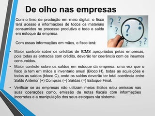 De olho nas empresas
• Maior controle sobre os créditos de ICMS apropriados pelas empresas,
pois todas as entradas com crédito, deverão ter coerência com os insumos
consumidos.
• Verificar se as empresas não utilizam meios ilícitos e/ou omissos nas
suas operações como, emissão de notas fiscais com informações
incorretas e a manipulação dos seus estoques via sistema.
Com o livro de produção em meio digital, o fisco
terá acesso a informações de todos os materiais
consumidos no processo produtivo e todo o saldo
em estoque da empresa.
Com essas informações em mãos, o fisco terá:
• Maior controle sobre os saldos em estoque da empresa, uma vez que o
fisco já tem em mãos o inventário anual (Bloco H), todas as aquisições e
todas as saídas (bloco C), onde os saldos deverão ter total coerência entre
Saldo Anterior (+) Compras (–) Saídas (=) Estoque Final.
 