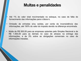 Multas e penalidades
• Até 1% do valor total movimentado no estoque, no caso de falta de
fornecimento das informações para o bloco k.
• Omissão de entradas e/ou saídas, por conta da inconsistência das
informações, até 150% do valor do imposto devido na diferença encontrada.
• Multa de R$ 500,00 para as empresas optantes pelo Simples Nacional e de
R$ 1.500,00 para as demais no caso de atrasos na entrega das
informações, e de 3% sobre as obrigações comerciais no caso de
informações inexatas.
 
