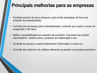 Principais melhorias para as empresas
• Controle preciso de seus estoques, para evitar autuações do fisco por
omissão de entrada/saída.
• Controle das remessas para industrialização, evitando que expire o prazo de
suspensão (180 dias).
• Melhor compatibilidade do cadastro de produtos. Conceitos de produto
intermediário, matéria prima, produtos em elaboração e etc...
• Controle de perdas e reaproveitamentos (informadas no bloco k).
• Controle dos estornos de créditos referente as perdas no processo produtivo.
 