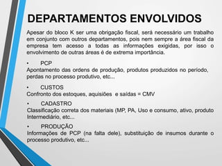 • PCP
Apontamento das ordens de produção, produtos produzidos no período,
perdas no processo produtivo, etc...
• CUSTOS
Confronto dos estoques, aquisiões e saídas = CMV
• PRODUÇÃO
Informações de PCP (na falta dele), substituição de insumos durante o
processo produtivo, etc...
DEPARTAMENTOS ENVOLVIDOS
• CADASTRO
Classificação correta dos materiais (MP, PA, Uso e consumo, ativo, produto
Intermediário, etc...
Apesar do bloco K ser uma obrigação fiscal, será necessário um trabalho
em conjunto com outros departamentos, pois nem sempre a área fiscal da
empresa tem acesso a todas as informações exigidas, por isso o
envolvimento de outras áreas é de extrema importância.
 