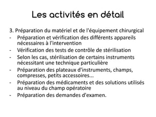 Les activités en détail
3.	Préparation	du	matériel	et	de	l'équipement	chirurgical
- Préparation	et	vérification	des	différents	appareils	
nécessaires	à	l'intervention
- Vérification	des	tests	de	contrôle	de	stérilisation
- Selon	les	cas,	stérilisation	de	certains	instruments	
nécessitant	une	technique	particulière
- Préparation	des	plateaux	d'instruments,	champs,	
compresses,	petits	accessoires...
- Préparation	des	médicaments	et	des	solutions	utilisés	
au	niveau	du	champ	opératoire
- Préparation	des	demandes	d'examen.
 