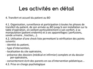 Les activités en détail
4.	Transfert	et	accueil	du	patient	au	BO
4.1.	Organisation,	surveillance	et	participation	à	toutes	les	phases	de	
transfert	du	patient,	de	son	arrivée	au	BO	jusqu'à	son	installation	sur	la	
table	d'opération,	en	veillant	particulièrement	à	son	confort,	à	sa	
manipulation	(patient	endormi)	et	à	ses	appareillages	(	perfusions,	
sonde	urinaire	,	traction,...).
4.2.	Utilisation	d'une	check	liste	permettant	la	vérification	des	points	
suivants:
- identité	du	patient,
- type	d'intervention,
- localisation	du	site	opératoire,
- présence	des	dossiers	(médical	et	infirmier)	complets	et	du	dossier	
per-opératoire,
- consentement	écrit	des	parents	en	cas	d'intervention	pédiatrique...
4.3.	Prise	en	charge	psychologique
 