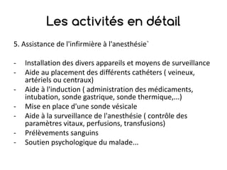 Les activités en détail
5.	Assistance	de	l'infirmière	à	l'anesthésie`
- Installation	des	divers	appareils	et	moyens	de	surveillance
- Aide	au	placement	des	différents	cathéters	(	veineux,	
artériels	ou	centraux)
- Aide	à	l'induction	(	administration	des	médicaments,	
intubation,	sonde	gastrique,	sonde	thermique,...)
- Mise	en	place	d'une	sonde	vésicale
- Aide	à	la	surveillance	de	l'anesthésie	(	contrôle	des	
paramètres	vitaux,	perfusions,	transfusions)
- Prélèvements	sanguins
- Soutien	psychologique	du	malade...
 