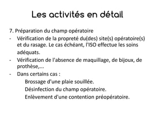 Les activités en détail
7.	Préparation	du	champ	opératoire
- Vérification	de	la	propreté	du(des)	site(s)	opératoire(s)	
et	du	rasage.	Le	cas	échéant,	l'ISO	effectue	les	soins
adéquats.
- Vérification	de	l'absence	de	maquillage,	de	bijoux,	de	
prothèse,...
- Dans	certains	cas	:
Brossage	d'une	plaie	souillée.
Désinfection	du	champ	opératoire.
Enlèvement	d'une	contention	préopératoire.
 