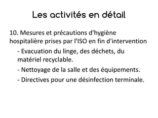 Les activités en détail
10.	Mesures	et	précautions	d'hygiène	
hospitalière	prises	par	l'ISO	en	fin	d'intervention
- Evacuation	du	linge,	des	déchets,	du	
matériel	recyclable.
- Nettoyage	de	la	salle	et	des	équipements.
- Directives	pour	une	désinfection	terminale.
 