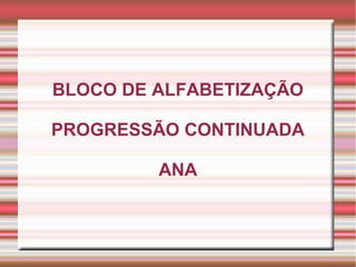 BLOCO DE ALFABETIZAÇÃO
PROGRESSÃO CONTINUADA
ANA
 