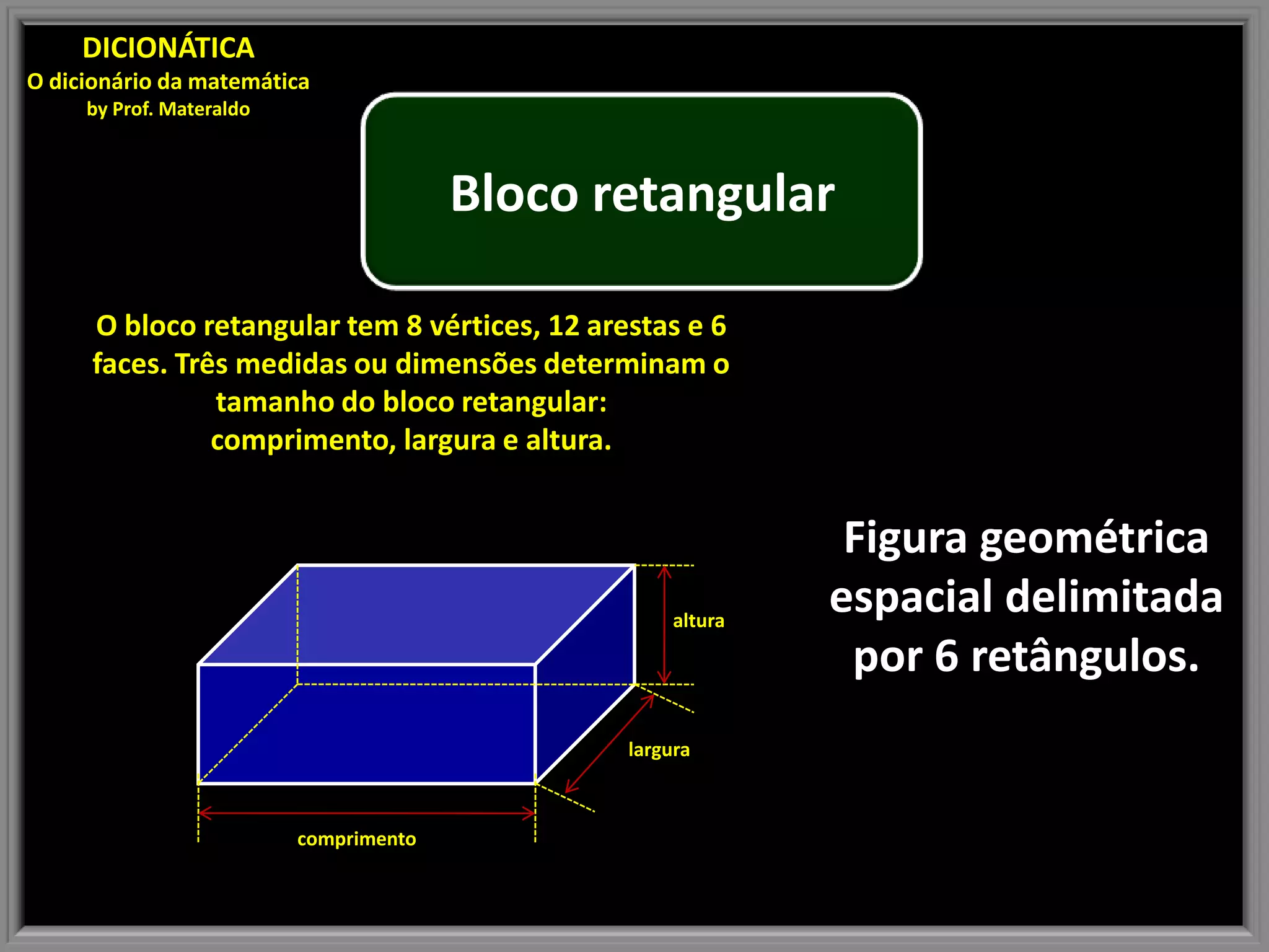 DICIONÁTICA
O dicionário da matemática
by Prof. Materaldo
Bloco retangular
O bloco retangular tem 8 vértices, 12 arestas e 6
faces. Três medidas ou dimensões determinam o
tamanho do bloco retangular:
comprimento, largura e altura.
Figura geométrica
altura
espacial delimitada
por 6 retângulos.
largura
comprimento