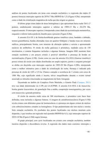 - 83 -
análises de pontos localizados em áreas com zonação oscilatória e a regressão dos dados (9
pontos) forneceu intercepto superior de 2074±7 Ma (MSWD de 1,5) (Figura 4.20a), interpretado
como a idade da cristalização magmática da rocha que deu origem ao gnaisse.
O último grupo reúne dados de áreas homogêneas e que apresentam baixa razão Th/U (7
pontos), estabelecendo interceptos superior e inferior de 1989±15 Ma e 28±270 Ma,
respectivamente. O intercepto superior é interpretado como idade de recristalização metamórfica,
enquanto o inferior indica perda de chumbo para o presente (Figura 4.20a).
A amostra EA-101 é de biotita-hornblenda gnaisse tonalítico cinza, bandado e dobrado,
textura granoblástica, bandas alternadas ricas em quartzo+feldspato e bandas ricas em minerais
máficos, principalmente biotita, com minerais de alteração epidoto e sericita e apresentando
enclaves de anfibolitos. O zircão da rocha gnáissica é prismático, medindo cerca de 150
micrômetros, e contém frequentes inclusões e algumas fraturas. Imagens BSE mostram forte
zonação oscilatória e em poucos cristais é possível identificar a presença de bordas ou
recristalizações (Figura 4.19b). Assim como no caso da amostra EA-102A (Gnaisse tonalitico)
possui cristais de zircão com idades distribuídas em amplo espectro, porém o conjunto principal
se alinha em discórdia com intercepto superior de 1985±20 Ma (Figura 4.20b), interpretada
como a melhor estimativa para a idade de cristalização da rocha. Herança é indicada pela
presença de zircão de 2,05 a 3,9 Ga. Chama a atenção a ocorrência de 3 cristais com cerca de
1880 Ma, cujo significado ainda é incerto, talvez reequilibrados durante o evento termal
associado as intrusões relacionadas ao magmatismo da Suíte Amoguijá.
Encontrado no âmbito do Complexo Porto Murtinho, o Granito Piatã (Campos, 2011)
teve sua idade determinada via U-Pb em LA-ICPMS. A amostra EA-105A é de muscovita-
biotita granito leucocrático, de granulação fina a média, composição monzogranítica, por vezes
com muscovita e granada primárias.
O zircão da amostra mede cerca de 300 micrômetros, é prismático com faces bem
definidas, raras inclusões e algumas fraturas. A imagem de catodoluminescência (Figura 4.19d)
revela cristais com diferentes graus de luminescência e a presença em alguns cristais de núcleos
com sobrecrescimentos zonados ou homogêneos. O tipo predominante não tem núcleo e mostra
forte zonação oscilatória. Os resultados dos pontos localizados nos núcleos mostram certa
dispersão, o que resultou em regressão mal ajustada (MSWD de 8,1), cujo intercepto superior de
2035±10 Ma (Figura 4.20d) sugere herança.
O grupo principal, com spots localizados em cristais com zonação oscilatória, também
mostrou dispersão e discordância reversa. A regressão dos dados mais coerentes intercepta a
 