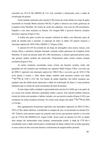 - 84 -
concórdia em 1911±9 Ma (MSWD de 3,3). Este resultado é interpretado como a idade de
cristalização do granito.
Foram também analisados pelo método U-Pb cristais de zircão obtidos no corpo de gabro
encontrado na Fazenda Matão (amostra FM-26). O gabro é intrusivo nas rochas gnáissicas do
Complexo Porto Murtinho. Os cristais de zircão são subedrais, com cerca de 100 micrômetros,
límpidos e com raras inclusões ou fraturas. Em imagem BSE é possível observar zonações
discretas e espessas (Figura 4.19c).
A análise dos grãos revelou um conjunto uniforme de dados, com diferentes graus de
perda de chumbo para o presente. A regressão de todos os dados (22 pontos) forneceu o
intercepto superior de 1969±5 Ma e MSWD=1,7 (Figura 4.20c).
A amostra EA-105 foi extraída de um dique de microgabro cinza escuro, maciço, com
textura ofítica a subofítica, bastante fraturado, cortando rochas gnáissicas do Complexo Porto
Murtinho. O zircão da amostra mede 80 a 400 micrômetros, a maioria apresenta prisma curto,
mas prismas médios também são observados. Praticamente todos cristais exibem zonação
oscilatória (Figura 4.19e).
As razões isotópicas encontradas nestes cristais são bastante variadas, tendo sido
agrupados em três conjuntos que resultaram nas seguintes idades (Figura 4.20e): concordia age
de 2089±7, regressão com intercepto superior de 1986±8 Ma e concordia age de 1819±13 Ma
(com apenas 2 cristais ). Além destas idades, também estão presentes cristais com idade
207
Pb/206
Pb de 2198 e 2325 Ma. Em função da ampla dispersão, fica difícil assegurar que
qualquer uma das idades possa representar a idade de cristalização do dique e é mais prudente
interpretar que os cristais de zircão encontrados são fruto de herança.
O outro dique máfico estudado é representado pela amostra EA-102B, que é um gabro de
cor escura com textura fanerítica, granulação média a grossa. Esta amostra também forneceu
cristais de zircão com tamanhos e hábitos variados, em sua maioria zonados (Figura 4.19f) e que
resultaram em razões isotópicas distintas. Os cristais mais antigos têm idade 207
Pb/206
Pb de 2604
e 2710 Ma.
Dois agrupamentos forneceram regressões com interceptos superiores de 2083±12 Ma e
2073±15 Ma, idades idênticas, consideradas as margens de erro, às encontradas na amostra EA-
105. Todavia, nesta amostra surgiu um conjunto mais jovem, que permitiu calcular a concordia
age de 1778±6 Ma (MSWD=0.16, Figura 4.20f). Assim como na amostra EA-105, as idades
mais antigas são interpretadas como herança, contaminação crustal. A idade de 1778 Ma é
considerada como a idade máxima para a cristalização do dique, embora não se tenha segurança
se estes cristais de fato cresceram durante o resfriamento do magma máfico parental.
 