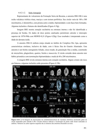 - 85 -
4.4.2.1.2. Suíte Amoguijá
Representante do vulcanismo da Formação Serra da Bocaina, a amostra DM-18B é uma
rocha vulcânica riolítica rósea, maciça e com textura porfirítica. Seu zircão varia de 100 a 300
micrômetros, é idiomórfico, com prisma curto a médio, bipiramidado e com faces bem formadas.
Algumas inclusões e fraturas são identificadas (Figura 4.19g).
Imagem BSE mostra zonação oscilatória na estrutura interna e não foi identificada a
presença de bordas. Os dados de doze pontos analisados permitiram calcular o intercepto
superior de 1878±9Ma com MSWD=0,31 (Figura 4.20g). Esse resultado é interpretado como a
idade do derrame ácido.
A amostra DM-14 embora esteja situada no âmbito do Complexo Rio Apa, apresenta
características similares, inclusive de idade, com à fácies fina do Granito Alumiador. Esta
amostra é um biotita sienogranito foliado, cinza rosado, de granulação fina a média, constituído
de microclínio, plagioclásio, quartzo, biotita e muscovita. O zircão extraído desta amostra tem
hábito prismático com terminações bipiramidadas e mede de 60 a 200 micrômetros.
A imagem BSE revela estrutura interna com zonação oscilatória. Alguns cristais são ricos
em fraturas e algumas inclusões estão presentes (Figura 4.19h).
Figura 0.19. (a–h) Imagens de microscópio de catodoluminescência de varredura eletrônica mostrando grãos de
zircão analisados pelo método U-Pb. Círculos brancos indicam a localização do ponto onde foram realizadas as
análises. Números no canto superior esquerdo são os números das amostras discutidos no texto.
 