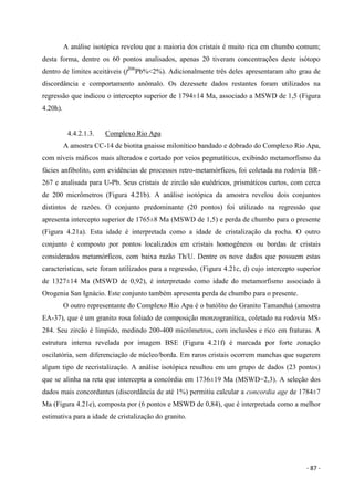 - 87 -
A análise isotópica revelou que a maioria dos cristais é muito rica em chumbo comum;
desta forma, dentre os 60 pontos analisados, apenas 20 tiveram concentrações deste isótopo
dentro de limites aceitáveis (f206
Pb%<2%). Adicionalmente três deles apresentaram alto grau de
discordância e comportamento anômalo. Os dezessete dados restantes foram utilizados na
regressão que indicou o intercepto superior de 1794±14 Ma, associado a MSWD de 1,5 (Figura
4.20h).
4.4.2.1.3. Complexo Rio Apa
A amostra CC-14 de biotita gnaisse milonítico bandado e dobrado do Complexo Rio Apa,
com níveis máficos mais alterados e cortado por veios pegmatíticos, exibindo metamorfismo da
fácies anfibolito, com evidências de processos retro-metamórficos, foi coletada na rodovia BR-
267 e analisada para U-Pb. Seus cristais de zircão são euédricos, prismáticos curtos, com cerca
de 200 micrômetros (Figura 4.21b). A análise isotópica da amostra revelou dois conjuntos
distintos de razões. O conjunto predominante (20 pontos) foi utilizado na regressão que
apresenta intercepto superior de 1765±8 Ma (MSWD de 1,5) e perda de chumbo para o presente
(Figura 4.21a). Esta idade é interpretada como a idade de cristalização da rocha. O outro
conjunto é composto por pontos localizados em cristais homogêneos ou bordas de cristais
considerados metamórficos, com baixa razão Th/U. Dentre os nove dados que possuem estas
características, sete foram utilizados para a regressão, (Figura 4.21c, d) cujo intercepto superior
de 1327±14 Ma (MSWD de 0,92), é interpretado como idade do metamorfismo associado à
Orogenia San Ignácio. Este conjunto também apresenta perda de chumbo para o presente.
O outro representante do Complexo Rio Apa é o batólito do Granito Tamanduá (amostra
EA-37), que é um granito rosa foliado de composição monzogranítica, coletado na rodovia MS-
284. Seu zircão é límpido, medindo 200-400 micrômetros, com inclusões e rico em fraturas. A
estrutura interna revelada por imagem BSE (Figura 4.21f) é marcada por forte zonação
oscilatória, sem diferenciação de núcleo/borda. Em raros cristais ocorrem manchas que sugerem
algum tipo de recristalização. A análise isotópica resultou em um grupo de dados (23 pontos)
que se alinha na reta que intercepta a concórdia em 1736±19 Ma (MSWD=2,3). A seleção dos
dados mais concordantes (discordância de até 1%) permitiu calcular a concordia age de 1784±7
Ma (Figura 4.21e), composta por (6 pontos e MSWD de 0,84), que é interpretada como a melhor
estimativa para a idade de cristalização do granito.
 