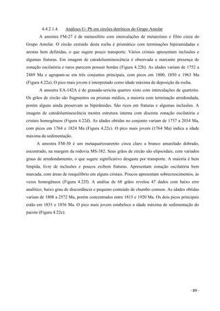- 89 -
4.4.2.1.4. Análises U- Pb em zircões detríticos do Grupo Amolar
A amostra FM-27 é de metassiltito com intercalações de metarcóseo e filito cinza do
Grupo Amolar. O zircão extraído desta rocha é prismático com terminações bipiramidadas e
arestas bem definidas, o que sugere pouco transporte. Vários cristais apresentam inclusões e
algumas fraturas. Em imagem de catodolusminescência é observada a marcante presença de
zonação oscilatória e raros parecem possuir bordas (Figura 4.22b). As idades variam de 1752 a
2489 Ma e agrupam-se em três conjuntos principais, com picos em 1800, 1850 e 1963 Ma
(Figura 4.22a). O pico mais jovem é interpretado como idade máxima de deposição da rocha.
A amostra EA-142A é de granada-sericita quartzo xisto com intercalações de quartzito.
Os grãos de zircão são fragmentos ou prismas médios, a maioria com terminação arredondada,
porém alguns ainda preservam as bipirâmides. São ricos em fraturas e algumas inclusões. A
imagem de catodoluminescência mostra estrutura interna com discreta zonação oscilatória e
cristais homogêneos (Figura 4.22d). As idades obtidas no conjunto variam de 1737 a 2034 Ma,
com picos em 1764 e 1824 Ma (Figura 4.22c). O pico mais jovem (1764 Ma) indica a idade
máxima da sedimentação.
A amostra FM-30 é um metaquartzoarenito cinza claro a branco amarelado dobrado,
encontrado, na margem da rodovia MS-382. Seus grãos de zircão são elipsoidais, com variados
graus de arredondamento, o que sugere significativo desgaste por transporte. A maioria é bem
límpida, livre de inclusões e poucos exibem fraturas. Apresentam zonação oscilatória bem
marcada, com áreas de reequilíbrio em alguns cristais. Poucos apresentam sobrecrescimentos, às
vezes homogêneos (Figura 4.22f). A análise de 68 grãos revelou 47 dados com baixo erro
analítico, baixo grau de discordância e pequeno conteúdo de chumbo comum. As idades obtidas
variam de 1808 a 2572 Ma, porém concentrados entre 1815 e 1920 Ma. Os dois picos principais
estão em 1831 e 1856 Ma. O pico mais jovem estabelece a idade máxima de sedimentação do
pacote (Figura 4.22e).
 