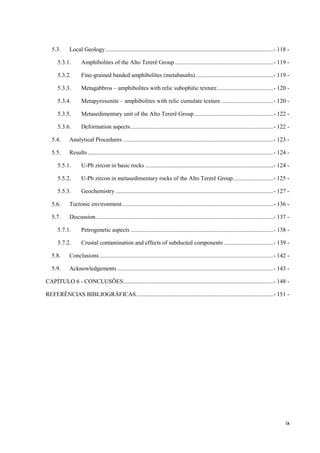 ix
5.3. Local Geology.................................................................................................................- 118 -
5.3.1. Amphibolites of the Alto Tererê Group ..................................................................- 119 -
5.3.2. Fine-grained banded amphibolites (metabasalts)....................................................- 119 -
5.3.3. Metagabbros – amphibolites with relic subophitic texture......................................- 120 -
5.3.4. Metapyroxenite – amphibolites with relic cumulate texture ...................................- 120 -
5.3.5. Metasedimentary unit of the Alto Tererê Group.....................................................- 122 -
5.3.6. Deformation aspects................................................................................................- 122 -
5.4. Analytical Procedures .....................................................................................................- 123 -
5.5. Results.............................................................................................................................- 124 -
5.5.1. U-Pb zircon in basic rocks ......................................................................................- 124 -
5.5.2. U-Pb zircon in metasedimentary rocks of the Alto Tererê Group...........................- 125 -
5.5.3. Geochemistry ..........................................................................................................- 127 -
5.6. Tectonic environment......................................................................................................- 136 -
5.7. Discussion .......................................................................................................................- 137 -
5.7.1. Petrogenetic aspects ................................................................................................- 138 -
5.7.2. Crustal contamination and effects of subducted components .................................- 139 -
5.8. Conclusions.....................................................................................................................- 142 -
5.9. Acknowledgements.........................................................................................................- 143 -
CAPÍTULO 6 - CONCLUSÕES.....................................................................................................- 148 -
REFERÊNCIAS BIBLIOGRÁFICAS............................................................................................- 151 -
 