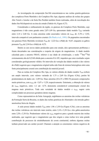 - 92 -
As investigações da composição Sm-Nd concentraram-se nas rochas granito-gnáissicas
dos complexos Porto Murtinho e do Complexo Rio Apa; algumas análises de rochas dos grupos
Alto Tererê e Amolar e da Suíte Rio Perdido também foram realizadas, além de reavaliação dos
dados Sm-Nd disponíveis na área de estudo (Tabela 4.6, Figura 4.27).
Considerados o embasamento da região, os gnaisses do Complexo Porto Murtinho, cujo
magmatismo é tido como gerado entre 2,07-1,89 Ga, apresentam idade modelo TDM variando
entre 2,14 e 2,60 Ga. A estas amostras estão associados valores de εNd(t) de -5,70 a +2,92,
intervalo compatível com parâmetros crustais (De Paolo et al., 1991). Os pegmatitos encontrados
nos gnaisses Porto Murtinho revelaram TDM de ~2,22 Ga e εNd(t) de +0,47, enquanto os gabros
possuem TDM de 2,34 Ga e εNd(t) de -0,75.
Dentre os seis novos dados produzidos para este estudo, dois apresentaram problemas e
foram descartados nas considerações a respeito da origem do magmatismo. A idade modelo
calculada para a amostra FM-03, inferior à sua idade de cristalização, e razão 147
Sm/143
Nd
extremamente alta de 0,2160 obtida para a amostra EA-105, impedem que estes resultados sejam
considerados geologicamente válidos. Os intervalos de variação das idades modelo e dos valores
de εNd(t) sugerem que o magmatismo original tenha sido fruto de mistura heterogênea entre uma
fonte principalmente crustal com contribuição de material juvenil.
Para as rochas do Complexo Rio Apa, os valores obtidos de idades modelo TDM exibem
um amplo intervalo, com valores variando de 1,75 a 2,69 Ga (Figura 4.24c), porém há
predominância de dados em ~2,09 Ga. Duas amostras (EA-35 e DM-19) possuem composições
muito primitivas, com εNd(t) de +3,87 e +3,29, respectivamente. Entretanto, a obtenção de valores
de εNd(t) negativos, entre -1,1 até –4,75, demonstra considerável contaminação crustal dos
magmas mais primitivos. Toda esta variedade de idades modelo e εNd(t) sugere certa
complexidade nos processos geradores destes magmas.
Como representativos da Suíte Amoguijá, englobamos as amostras das rochas vulcânicas
da Formação Serra da Bocaina, os dados das rochas graníticas do Alumiador e da intrusão gabro-
anortosítica Serra da Alegria.
A suíte possui idades modelo TDM entre 1,96 e 2,58 Ga (Figura 4.24c), com as amostras
das rochas vulcânicas em intervalo mais restrito, entre 2,10 e 2,38 Ga e dos gabro-anortositos
entre 2,58 e 2,38 Ga. Predominam valores de εNd(t) negativos para a grande maioria das rochas
analisadas, que sugerem que o magmatismo que deu origem a estas rochas teve uma grande
contribuição de processos de retrabalhamento de crosta continental, embora algumas rochas
tenham preservado seu caráter juvenil. Chamam a atenção os consistentes valores negativos de
 