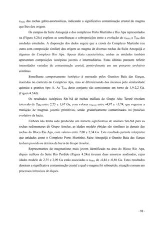 - 93 -
εNd(t) das rochas gabro-anortosíticas, indicando a significativa contaminação crustal do magma
que lhes deu origem.
Os campos da Suíte Amoguijá e dos complexos Porto Murtinho e Rio Apa representados
na (Figura 4.24c) expõem as semelhanças e sobreposições entre a evolução do εNd(t) e TDM das
unidades estudadas. A disposição dos dados sugere que a crosta do Complexo Murtinho (ou
outra com composição similar) deu origem ao magma de diversas rochas da Suíte Amoguijá e
algumas do Complexo Rio Apa. Apesar desta característica, ambas as unidades também
apresentam composições isotópicas juvenis e intermediárias. Estas últimas parecem refletir
intensidades variadas de contaminação crustal, possivelmente em um processo evolutivo
contínuo.
Semelhante comportamente isotópico é mostrado pelos Granitos Baía das Garças,
inseridos no contexto do Complexo Apa, mas se diferenciando dos mesmos pela similaridade
química a granitos tipo A. As TDM deste conjunto são consistentes em torno de 1,9-2,2 Ga.
(Figura 4.24d).
Os resultados isotópicos Sm-Nd de rochas máficas do Grupo Alto Tererê revelam
intervalo de TDM entre 2,75 e 1,67 Ga, com valores εNd (t) entre -4,97 e +3,74, que sugerem a
transição de magmas juvenis primitivos, sendo gradativamente contaminados no processo
evolutivo da bacia.
Embora não tenha sido produzido um número significativo de análises Sm-Nd para as
rochas sedimentares do Grupo Amolar, as idades modelo obtidas são similares às demais das
rochas do Bloco Rio Apa, com valores entre 2,00 e 2,34 Ga. Este resultado permite interpretar
que unidades como o Complexo Porto Murtinho, Suíte Amoguijá e Granito Baía das Garças
tenham provido os detritos da bacia do Grupo Amolar.
Representantes do magmatismo mais jovem identificado na área do Bloco Rio Apa,
diques máficos da Suíte Rio Perdido (Figura 4.24a) tiveram duas amostras analisadas, cujas
idades modelo de 2,35 e 2,09 Ga estão associadas a εNd(t) de -4,44 e -0,86 Ga. Estes resultados
denotam a significativa contaminação crustal a qual o magma foi submetido, situação comum em
processos intrusivos de diques.
 