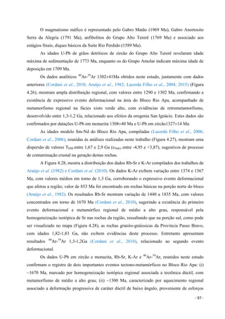 - 97 -
O magmatismo máfico é representado pelo Gabro Matão (1969 Ma), Gabro Anortosito
Serra da Alegria (1791 Ma), anfibolitos do Grupo Alto Tererê (1769 Ma) e associado aos
estágios finais, diques básicos da Suíte Rio Perdido (1589 Ma).
As idades U-Pb de grãos detríticos de zircão do Grupo Alto Tererê revelaram idade
máxima de sedimentação de 1773 Ma, enquanto os do Grupo Amolar indicam máxima idade de
deposição em 1709 Ma.
Os dados analíticos 40
Ar-39
Ar 1302±41Ma obtidos neste estudo, juntamente com dados
anteriores (Cordani et al., 2010; Araújo et al., 1982; Lacerda Filho et al., 2004; 2015) (Figura
4.26), mostram ampla distribuição regional, com valores entre 1290 e 1302 Ma, confirmando a
existência de expressivo evento deformacional na área do Bloco Rio Apa, acompanhado de
metamorfismo regional na fácies xisto verde alto, com evidências de retrometamorfismo,
desenvolvido entre 1,3-1,2 Ga, relacionado aos efeitos da orogenia San Ignácio. Estes dados são
confirmados por datações U-Pb em monazita 1308±40 Ma e U-Pb em zircão1327±14 Ma.
As idades modelo Sm-Nd do Bloco Rio Apa, compiladas (Lacerda Filho et al., 2006;
Cordani et al., 2006), reunidas às análises realizadas neste trabalho (Figura 4.27), mostram uma
dispersão de valores TDM entre 1,67 e 2,9 Ga (εNd(t) entre -4,95 e +3,87), sugestivos de processo
de contaminação crustal na geração destas rochas.
A Figura 4.28, mostra a distribuição dos dados Rb-Sr e K-Ar compilados dos trabalhos de
Araújo et al. (1982) e Cordani et al. (2010). Os dados K-Ar exibem variação entre 1374 e 1367
Ma, com valores médios em torno de 1,3 Ga, corroborando o expressivo evento deformacional
que afetou a região; valor de 853 Ma foi encontrado em rochas básicas na porção norte do bloco
(Araújo et al., 1982). Os resultados Rb-Sr mostram variação de 1440 a 1835 Ma, com valores
concentrados em torno de 1670 Ma (Cordani et al., 2010), sugerindo a existência do primeiro
evento deformacional e metamórfico regional de médio a alto grau, responsável pela
homogeneização isotópica de Sr nas rochas da região, ressaltando que na porção sul, como pode
ser visualizado no mapa (Figura 4.28), as rochas granito-gnáissicas da Província Passo Bravo,
com idades 1,82-1,83 Ga, não exibem evidências deste processo. Entretanto apresentam
resultados 40
Ar-39
Ar 1,3-1,2Ga (Cordani et al., 2010), relacionado ao segundo evento
deformacional.
Os dados U-Pb em zircão e monazita, Rb-Sr, K-Ar e 40
Ar-39
Ar, reunidos neste estudo
confirmam o registro de dois importantes eventos tectono-metamórficos no Bloco Rio Apa: (i)
~1670 Ma, marcado por homogeneização isotópica regional associada a tectônica dúctil, com
metamorfismo de médio a alto grau; (ii) ~1300 Ma, caracterizado por aquecimento regional
associado a deformação progressiva de caráter dúctil de baixo ângulo, proveniente de esforços
 