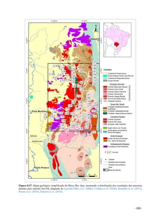 - 100 -
Figura 0.27. Mapa geológico simplificado do Bloco Rio Apa, mostrando a distribuição dos resultados das amostras
datadas pelo método Sm-Nd, adaptado de Lacerda Filho et al. (2006); Cordani et al. (2010); Remédio et al. (2013);
Pavan et al. (2014); Faleiros et al. (2014).
.
 
