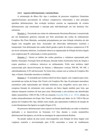 - 102 -
4.4.3. Aspectos deformacionais e metamorfismo
A estruturação do Bloco Rio Apa é resultante de processos orogênicos Estateriano
superior/Ectasiano provenientes de esforços compressivos relacionados a dois principais
episódios deformacionais. Sua evolução tectônica consiste na superposição de eventos
deformacionais cuja estruturação é marcada pela individualização em três domínios lito-
estruturais.
Domínio 1 - Encontrado nas rochas do embasamento Orosiriano/Riaciano é caracterizado
por um bandamento gnáissico marcado por forte anisotropia das rochas do embasamento
Complexo Rio Porto Murtinho, assinalado principalmente por uma foliação milonítica de alto
ângulo com mergulho para leste. Associados são observados dobramentos isoclinais e
transposição. Esta deformação tem caráter dúctil gerada a partir de esforços compressivos E-W
em níveis estruturais inferiores. Localmente observa-se superposição de foliação de baixo ângulo
com vergência para W, relacionada a eventos posteriores.
Domínio 2 - Ocorre no âmbito das rochas graníticas e vulcânicas representado pelo
batólito Alumiador, Formação Serra da Bocaina, Intrusão Gabro-Anortosítica Serra da Alegria e
corpos graníticos e vulcânicos intrusivos no embasamento. Exibe uma tectônica rúptil
caracterizada pelo desenvolvimento de fraturas e falhamentos verticais NW-SE, NE SW, e
subordinadamente, E-W sub-horizontal. No limite leste, contato com as rochas do Complexo Rio
Apa, o Granito Alumiador encontra-se cisalhado.
Domínio 3 - É assinalado por tectónica dúctil de baixo ângulo, com vergência para oeste,
encontrada nas rochas do Grupo Alto Tererê e do Complexo Rio Apa. Os principais marcadores
cinemáticos estão representados por foliação milonítica com mergulhos suaves para leste e
conspícua lineação de estiramento com caimento em baixo ângulo também para leste, que
indicam transporte tectônico de leste para oeste. Relacionado a esta tectônica são identificadas
idades metamórficas 1308±39 Ma, U-Pb em monazita (Lacerda Filho et al., 2015), obtidas em
rochas metassedimentares do Grupo Alto Tererê, confirmadas por dados Ar-Ar 1302±4 Ma em
gnaisse do Complexo Rio Apa, obtidos neste estudo, que representam evidências de atuação do
evento Rondoniano-San Ignácio na região (Figura 4.25).
Os processos deformacionais mais expressivos foram identificados em todos os domínios
analisados e se desenvolvem no Ectasiano (1,3 Ga), durante o evento metamórfico
deformacional San Ignácio, envolvido na montagem do supercontinente Rodinia.
Na porção sudeste da área ocorre retro-empurrões com foliação de baixo ângulo com
vergência contrária e movimentação para E-NE, associados a zonas de cisalhamento
 
