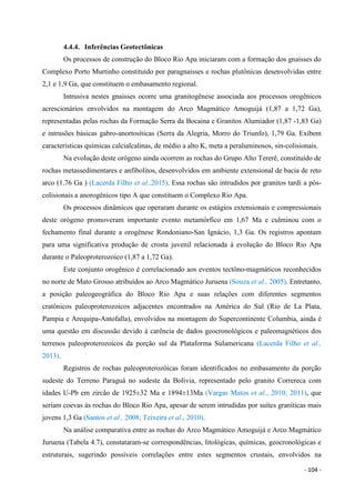 - 104 -
4.4.4. Inferências Geotectônicas
Os processos de construção do Bloco Rio Apa iniciaram com a formação dos gnaisses do
Complexo Porto Murtinho constituído por paragnaisses e rochas plutônicas desenvolvidas entre
2,1 e 1,9 Ga, que constituem o embasamento regional.
Intrusiva nestes gnaisses ocorre uma granitogênese associada aos processos orogênicos
acrescionários envolvidos na montagem do Arco Magmático Amoguijá (1,87 a 1,72 Ga),
representadas pelas rochas da Formação Serra da Bocaina e Granitos Alumiador (1,87 -1,83 Ga)
e intrusões básicas gabro-anortosíticas (Serra da Alegria, Morro do Triunfo), 1,79 Ga. Exibem
características químicas calcialcalinas, de médio a alto K, meta a peraluminosos, sin-colisionais.
Na evolução deste orógeno ainda ocorrem as rochas do Grupo Alto Tererê, constituído de
rochas metassedimentares e anfibolitos, desenvolvidos em ambiente extensional de bacia de reto
arco (1.76 Ga ) (Lacerda Filho et al.,2015). Essa rochas são intrudidos por granitos tardi a pós-
colisionais a anorogênicos tipo A que constituem o Complexo Rio Apa.
Os processos dinâmicos que operaram durante os estágios extensionais e compressionais
deste orógeno promoveram importante evento metamórfico em 1,67 Ma e culminou com o
fechamento final durante a orogênese Rondoniano-San Ignácio, 1,3 Ga. Os registros apontam
para uma significativa produção de crosta juvenil relacionada à evolução do Bloco Rio Apa
durante o Paleoproterozoico (1,87 a 1,72 Ga).
Este conjunto orogênico é correlacionado aos eventos tectôno-magmáticos reconhecidos
no norte de Mato Grosso atribuídos ao Arco Magmático Juruena (Souza et al., 2005). Entretanto,
a posição paleogeográfica do Bloco Rio Apa e suas relações com diferentes segmentos
cratônicos paleoproterozoicos adjacentes encontrados na América do Sul (Rio de La Plata,
Pampia e Arequipa-Antofalla), envolvidos na montagem do Supercontinente Columbia, ainda é
uma questão em discussão devido à carência de dados geocronológicos e paleomagnéticos dos
terrenos paleoproterozoicos da porção sul da Plataforma Sulamericana (Lacerda Filho et al.,
2013).
Registros de rochas paleoproterozóicas foram identificados no embasamento da porção
sudeste do Terreno Paraguá no sudeste da Bolívia, representado pelo granito Correreca com
idades U-Pb em zircão de 1925±32 Ma e 1894±13Ma (Vargas Matos et al., 2010; 2011), que
seriam coevas às rochas do Bloco Rio Apa, apesar de serem intrudidas por suítes graníticas mais
jovens 1,3 Ga (Santos et al., 2008; Teixeira et al., 2010).
Na análise comparativa entre as rochas do Arco Magmático Amoguijá e Arco Magmático
Juruena (Tabela 4.7), constataram-se correspondências, litológicas, químicas, geocronológicas e
estruturais, sugerindo possíveis correlações entre estes segmentos crustais, envolvidos na
 