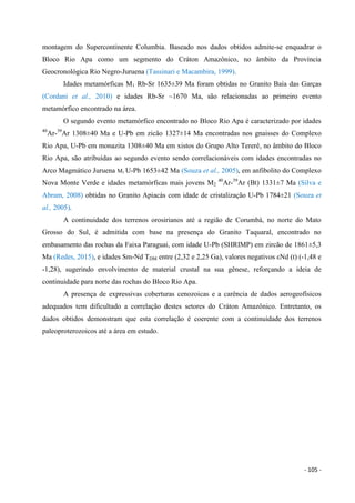 - 105 -
montagem do Supercontinente Columbia. Baseado nos dados obtidos admite-se enquadrar o
Bloco Rio Apa como um segmento do Cráton Amazônico, no âmbito da Província
Geocronológica Rio Negro-Juruena (Tassinari e Macambira, 1999).
Idades metamórficas M1 Rb-Sr 1635±39 Ma foram obtidas no Granito Baía das Garças
(Cordani et al., 2010) e idades Rb-Sr ~1670 Ma, são relacionadas ao primeiro evento
metamórfico encontrado na área.
O segundo evento metamórfico encontrado no Bloco Rio Apa é caracterizado por idades
40
Ar-39
Ar 1308±40 Ma e U-Pb em zicão 1327±14 Ma encontradas nos gnaisses do Complexo
Rio Apa, U-Pb em monazita 1308±40 Ma em xistos do Grupo Alto Tererê, no âmbito do Bloco
Rio Apa, são atribuídas ao segundo evento sendo correlacionáveis com idades encontradas no
Arco Magmático Juruena M1 U-Pb 1653±42 Ma (Souza et al., 2005), em anfibolito do Complexo
Nova Monte Verde e idades metamórficas mais jovens M2
40
Ar-39
Ar (Bt) 1331±7 Ma (Silva e
Abram, 2008) obtidas no Granito Apiacás com idade de cristalização U-Pb 1784±21 (Souza et
al., 2005).
A continuidade dos terrenos orosirianos até a região de Corumbá, no norte do Mato
Grosso do Sul, é admitida com base na presença do Granito Taquaral, encontrado no
embasamento das rochas da Faixa Paraguai, com idade U-Pb (SHRIMP) em zircão de 1861±5,3
Ma (Redes, 2015), e idades Sm-Nd TDM entre (2,32 e 2,25 Ga), valores negativos εNd (t) (-1,48 e
-1,28), sugerindo envolvimento de material crustal na sua gênese, reforçando a ideia de
continuidade para norte das rochas do Bloco Rio Apa.
A presença de expressivas coberturas cenozoicas e a carência de dados aerogeofísicos
adequados tem dificultado a correlação destes setores do Cráton Amazônico. Entretanto, os
dados obtidos demonstram que esta correlação é coerente com a continuidade dos terrenos
paleoproterozoicos até a área em estudo.
 