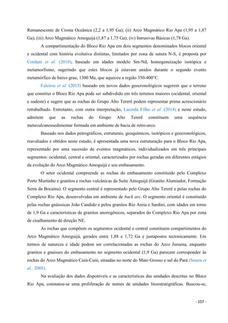 - 107 -
Remanescente de Crosta Oceânica (2,2 a 1,95 Ga); (ii) Arco Magmático Rio Apa (1,95 a 1,87
Ga); (iii) Arco Magmático Amoguijá (1,87 a 1,75 Ga); (iv) Intrusivas Básicas (1,78 Ga).
A compartimentação do Bloco Rio Apa em dois segmentos denominados blocos oriental
e ocidental com história evolutiva distintas, limitados por zona de sutura N-S, é proposta por
Cordani et al. (2010), baseado em idades modelo Sm-Nd, homogeneização isotópica e
metamorfismo, sugerindo que estes blocos já estavam unidos durante o segundo evento
metamórfico de baixo grau, 1300 Ma, que aqueceu a região 350-400°C.
Faleiros et al. (2015) baseado em novos dados geocronológicos sugerem que o terreno
que constitui o Bloco Rio Apa pode ser subdivdido em três terrenos maiores (ocidental, oriental
e sudeste) e sugere que as rochas do Grupo Alto Tererê podem representar prima acrescionário
retrabalhado. Entretanto, com outra interpretação, Lacerda Filho et al. (2014) e neste estudo,
admitem que as rochas do Grupo Alto Tererê constituem uma sequência
metavulcanossedimentar formada em ambiente de bacia de retro-arco.
Baseado nos dados petrográficos, estruturais, geoquímicos, isotópicos e geocronológicos,
reavaliados e obtidos neste estudo, é apresentada uma nova estruturação para o Bloco Rio Apa,
representado por uma sucessão de eventos magmáticos, individualizados em três principais
segmentos: ocidental, central e oriental, caracterizados por rochas geradas em diferentes estágios
da evolução do Arco Magmático Amoguijá e seu embasamento.
O setor ocidental compreende as rochas do embasamento constituído pelo Complexo
Porto Murtinho e granitos e rochas vulcânicas da Suíte Amoguijá (Granito Alumiador, Formação
Serra da Bocaina). O segmento central é representado pelo Grupo Alto Tererê e pelas rochas do
Complexo Rio Apa, desenvolvidas em ambiente de back arc. O segmento oriental é constituído
pelas rochas gnáissicas João Candido e pelos granitos Rio Areia e Sardini, com idades em torno
de 1,9 Ga e características de granitos anorogênicos, separados do Complexo Rio Apa por zona
de cisalhamento de direção NE.
As rochas que compõem os segmentos ocidental e central constituem compartimentos do
Arco Magmático Amoguijá, gerados entre 1,88 e 1,72 Ga e justapostos tectonicamente. Em
termos de natureza e idade podem ser correlacionadas as rochas do Arco Juruena, enquanto
granitos e gnaisses do embasamento no segmento ocidental (1,9 Ga) parecem corresponder às
rochas do Arco Magmático Cuiú-Cuiú, situadas no norte do Mato Grosso e sul do Pará (Souza et
al., 2005).
Na avaliação dos dados disponíveis e as características das unidades descritas no Bloco
Rio Apa, constatou-se uma proliferação de nomes de unidades litoestratigráficas. Buscou-se,
 
