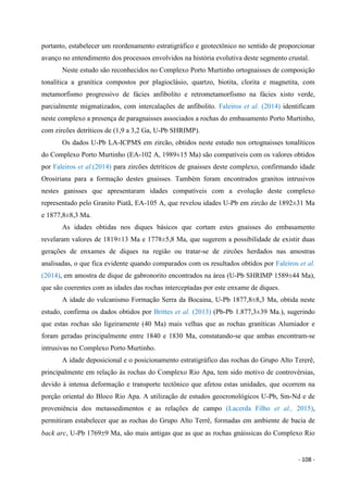 - 108 -
portanto, estabelecer um reordenamento estratigráfico e geotectônico no sentido de proporcionar
avanço no entendimento dos processos envolvidos na história evolutiva deste segmento crustal.
Neste estudo são reconhecidos no Complexo Porto Murtinho ortognaisses de composição
tonalítica a granítica compostos por plagioclásio, quartzo, biotita, clorita e magnetita, com
metamorfismo progressivo de fácies anfibolito e retrometamorfismo na fácies xisto verde,
parcialmente migmatizados, com intercalações de anfibolito. Faleiros et al. (2014) identificam
neste complexo a presença de paragnaisses associados a rochas do embasamento Porto Murtinho,
com zircões detríticos de (1,9 a 3,2 Ga, U-Pb SHRIMP).
Os dados U-Pb LA-ICPMS em zircão, obtidos neste estudo nos ortognaisses tonalíticos
do Complexo Porto Murtinho (EA-102 A, 1989±15 Ma) são compatíveis com os valores obtidos
por Faleiros et al.(2014) para zircões detríticos de gnaisses deste complexo, confirmando idade
Orosiriana para a formação destes gnaisses. Também foram encontrados granitos intrusivos
nestes ganisses que apresentaram idades compatíveis com a evolução deste complexo
representado pelo Granito Piatã, EA-105 A, que revelou idades U-Pb em zircão de 1892±31 Ma
e 1877,8±8,3 Ma.
As idades obtidas nos diques básicos que cortam estes gnaisses do embasamento
revelaram valores de 1819±13 Ma e 1778±5,8 Ma, que sugerem a possibilidade de existir duas
gerações de enxames de diques na região ou tratar-se de zircões herdados nas amostras
analisadas, o que fica evidente quando comparados com os resultados obtidos por Faleiros et al.
(2014), em amostra de dique de gabronorito encontrados na área (U-Pb SHRIMP 1589±44 Ma),
que são coerentes com as idades das rochas interceptadas por este enxame de diques.
A idade do vulcanismo Formação Serra da Bocaina, U-Pb 1877,8±8,3 Ma, obtida neste
estudo, confirma os dados obtidos por Brittes et al. (2013) (Pb-Pb 1.877,3±39 Ma.), sugerindo
que estas rochas são ligeiramente (40 Ma) mais velhas que as rochas graníticas Alumiador e
foram geradas principalmente entre 1840 e 1830 Ma, constatando-se que ambas encontram-se
intrusivas no Complexo Porto Murtinho.
A idade deposicional e o posicionamento estratigráfico das rochas do Grupo Alto Tererê,
principalmente em relação às rochas do Complexo Rio Apa, tem sido motivo de controvérsias,
devido à intensa deformação e transporte tectônico que afetou estas unidades, que ocorrem na
porção oriental do Bloco Rio Apa. A utilização de estudos geocronológicos U-Pb, Sm-Nd e de
proveniência dos metassedimentos e as relações de campo (Lacerda Filho et al., 2015),
permitiram estabelecer que as rochas do Grupo Alto Terrê, formadas em ambiente de bacia de
back arc, U-Pb 17699 Ma, são mais antigas que as que as rochas gnáissicas do Complexo Rio
 