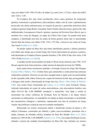 - 109 -
Apa, com idades U-Pb 1780-1716 Ma e de idades TDM entre 2,36 e 1,75 Ga e valores de εNd(T)
entre -4,83 e +3,87.
No Complexo Rio Apa, foram reconhecidos vários corpos graníticos de composição
granítica, monzonítica a granodiorítica, cálcio-alcalinos, médio a alto K, meta- a peraluminosos
preservados dos efeitos deformacionais, no conjunto de gnaisses e granitoides miloníticos deste
complexo (granitos Sanga Bonita ,Tamanduá, Santa Clarinha, Baía das Garças, gnaisses Rio Apa
indiferenciados, Leucognaisses Caracol e granitos e gnaisses da Província Passo Bravo), que se
estendem até o norte do Paraguai, na região da Colônia Felix Lopes. Na porção norte deste
complexo, é identificada uma série de corpos de biotita granitos róseos tipo A, denominados
Granito Baía das Garças com idades U-Pb, 1754 a 1727 Ma, e intrusivos nas rochas do Grupo
Alto Tererê (Cordani et al., 2010).
Na porção sudeste do Bloco Rio Apa foram identificados gnaisses e plútons graníticos
com idades mais antigas que as rochas Grupo Alto Tererê representados por gnaisses e granitos,
individualizados no Complexo Paraíso (granitos Scardine, U-Pb 1820±18 Ma e Rio Areia, U-Pb
1791±19 Ma (Remédio et al. (2014)).
A unidade Amolar mostra padrões de idades U-Pb de zircões detríticos entre 1709 - 2572
Ma que sugerem áreas fontes próximas e idade máxima de deposição em torno de 1709Ma.
Estas rochas foram inicialmente atribuídas a Formação Urucum do Grupo Alto Paraguai
(Correia Filho e Martins, 1981). Exibem baixo grau metamorfico e ainda preservam estruturas
sedimentares primárias. Ocorrem em uma faixa alongada desde a região norte nas proximidades
do Rio Aquidabã, folha Aldeia Tomazia até a região da Cachoeira do Rio Apa, prosseguindo até
o Paraguai onde recebe a denominação de Grupo San Luis (Wiens, 1984; Fúlfaro & Palmieri,
1986). Esta rochas foram interpretadas por Faleiros et al. (2014) como Formação Naitaca,
incluindo intercalações de corpos de rochas metavulcânicas, com meta-andesito basáltico com
idade 1813±18 Ma, U-Pb SHRIMP, metadacito e metarriolito. Esta idade é similar às
encontradas nas rochas vulcânicas da Formação Serra da Bocaina e de diques básicos
encontrados no embasamento. As contradições em relação às idades encontradas e a similaridade
das características litológicas e ambientais, superposição com área de ocorrência do Grupo
Amolar, não justificam a criação de uma nova unidade estratigráfica.
Relacionado aos eventos extensionais tardios é identificado enxame de diques e sills
máficos Calimianos, constituídos por diabásio e gabro cinza-esverdeados, granulação fina a
média, isótropos, de afinidade toleítica intraplaca da Suíte Rio Perdido (Ruiz et al. 2010),
datados em 1589±44 Ma, U-Pb SHRIMP, (Faleiros et al., 2014), com ampla distribuição na área,
afetando a maioria das unidades litoestratigráficas do Bloco Rio Apa, limitados aos terrenos
 
