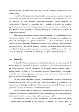 - 110 -
paleoproterozoicos do embasamento da Faixa Paraguai, conforme atestado pelos dados
aerogeofísicos.
A história evolutiva deste bloco é caracterizada por uma sucessão de eventos magmáticos
acrescionários. Baseado nos dados lenvantados são reconhecidos diversos segmentos envolvidos
na edificação do Arco Amoguijá (Orosiriano-Estrateriano), durante montagem do
supercontinente Columbia. A estruturação final é resultado de inversão nas condições
geodinâmicas, com desenvolvimento de processos de encurtamento crustal no Ectasiano (1,3
Ga), durante o evento metamórfico deformacional San Ignácio, como parte do amálgama do
supercontinente Rodinia.
Estas informações aliadas aos dados de campo, petrografia e deformacionais juntamente
às assinaturas química, isotópica e geocronológica do Bloco Rio Apa permitiram estabelecer um
modelo de evolução para este segmento crustal entre 1,87 e 1,33 Ga. Os estágios iniciais da
evolução do Arco Amoguijá são marcados pela geração da suíte homônima e a fase extensional
de bacia de back arc desenvolvida durante o Estateriano, representada pelas rochas do Grupo
Alto Tererê. O fechamento do orógeno ocorreu em torno de 1680 Ma (Lacerda Filho et al.,
2015). A estruturação final marcada pela deformação San Ignácio mostra idade de 1,3 Ga.
4.6. Conclusões
O Bloco Rio Apa constitui segmento crustal Paleoproterozoico da porção meridional do
Cráton Amazôcico, resultante de processos orogenéticos acrescionários desenvolvidos no
Orosiriano/Estateriano, onde são identificados três segmentos distintos: ocidental, central e
oriental, ligados à evolução do Arco Magmático Amoguijá. Sua estruturação é marcada por
atividades termo-tectônicas paleo-mesoproterozoicas e, de certa forma, foi preservada dos
processos deformacionais neoproterozoicos.
Os novos dados geológicos, químicos e geocronológicos, permitiram reordenamento
estratigráfico/geotectônico do Bloco Rio Apa, e sugerem um modelo de evolução para este
segmento crustal da porção meridional do Cráton Amazônico, envolvendo formação de crosta
juvenil em associação com processos de retrabalhamento crustal.
As características químicas, petrográficas e geocronológicas sugerem que as rochas do
Complexo Porto Murtinho e do Complexo Rio Apa, constituem grupos de rochas quimicamente
distintos e relacionados a processos diferenciados de evolução crustal.
Neste sentido as rochas do Complexo Porto Murtinho constituem o embasamento, a Suíte
Amoguijá, rochas sincolisionais do Arco Magmático Amoguijá e do Complexo Rio Apa,
 