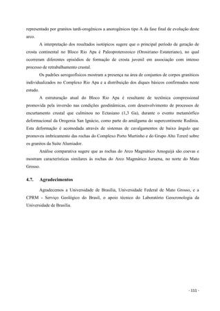 - 111 -
representado por granitos tardi-orogênicos a anorogênicos tipo A da fase final de evolução deste
arco.
A interpretação dos resultados isotópicos sugere que o principal período de geração de
crosta continental no Bloco Rio Apa é Paleoproterozoico (Orosiriano–Estateriano), no qual
ocorreram diferentes episódios de formação de crosta juvenil em associação com intenso
processo de retrabalhamento crustal.
Os padrões aerogeofísicos mostram a presença na área de conjuntos de corpos graníticos
individualizados no Complexo Rio Apa e a distribuição dos diques básicos confirmados neste
estudo.
A estruturação atual do Bloco Rio Apa é resultante de tectônica compressional
promovida pela inversão nas condições geodinâmicas, com desenvolvimento de processos de
encurtamento crustal que culminou no Ectasiano (1,3 Ga), durante o evento metamórfico
deformacional da Orogenia San Ignácio, como parte do amálgama do supercontinente Rodinia.
Esta deformação é acomodada através de sistemas de cavalgamentos de baixo ângulo que
promoveu imbricamento das rochas do Complexo Porto Murtinho e do Grupo Alto Tererê sobre
os granitos da Suíte Alumiador.
Análise comparativa sugere que as rochas do Arco Magmático Amoguijá são coevas e
mostram características similares às rochas do Arco Magmático Juruena, no norte do Mato
Grosso.
4.7. Agradecimentos
Agradecemos a Universidade de Brasília, Universidade Federal de Mato Grosso, e a
CPRM - Serviço Geológico do Brasil, o apoio técnico do Laboratório Geocronologia da
Universidade de Brasília.
 