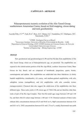 - 112 -
CAPÍTULO 5 - ARTIGO 02
Palaeoproterozoic tectonic evolution of the Alto Tererê Group,
southernmost Amazonian Craton, based on field mapping, zircon dating
and rock geochemistry
Lacerda Filho, J.V.*ab
, Fuck, R.A.b
, Ruiz, A.S.c
, Dantas, E.L.b
, Scandolara, J.E.a
, Rodrigues, J.B.a
,
Nascimento, N.D.C.d
a
CPRM - Geological Survey of Brazil;
b
Geoscience Institute, University of Brasília (Universidade de Brasília – UnB);
c
Department of General Geology, ICET, UFMT( Institiuto de Ciencias Exatas e da Terra da
Universidade Federal de mato Grosso);
d
Institute of Engineering – Mining Engineering - UFMT
Abstract
New geochemical and geochronological U-Pb and Sm-Nd data from amphibolites of the
Alto Tererê Group, which are of Palaeoproterozoic age, are presented. The amphibolites are
exposed in the central-eastern portion of the Rio Apa Block, southern Amazonian Craton, Mato
Grosso do Sul, Brazil, and are composed of hornblende, plagioclase, quartz, biotite,
cummingtonite and epidote. The amphibolites are subdivided into three lithofacies: (i) thinly
banded amphibolites (metabasalts), (ii) coarse- and medium-grained amphibolites with relic
subophitic texture (metagabbros), and (iii) amphibolites with relic cumulate texture
(metapyroxenites). Chemical data also suggest the subdivision of the amphibolites into three
different types. These rocks yield a U-Pb zircon age of 1768±6 Ma and are therefore older than
rocks of part of the Rio Apa Complex. Their Sm-Nd model ages range between 2.89 and 1.88
Ga, and their εNd (T) values range between -3.40 and +3.74. Chemical analyses of these rocks
indicate SiO2 concentrations between 45.23 and 50.65 wt.%, MgO concentrations between 4.34
and 8.01 wt.%, TiO2 concentrations between 0.91 and 1.74 wt.%, weakly fractionated rare-earth
 