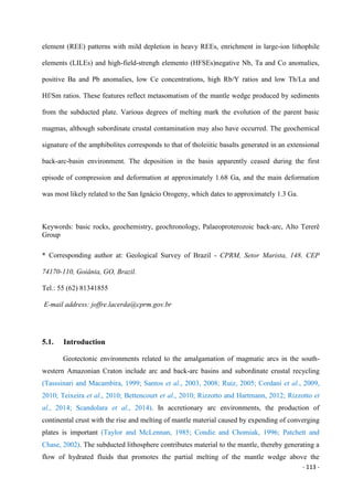 - 113 -
element (REE) patterns with mild depletion in heavy REEs, enrichment in large-ion lithophile
elements (LILEs) and high-field-strengh elemento (HFSEs)negative Nb, Ta and Co anomalies,
positive Ba and Pb anomalies, low Ce concentrations, high Rb/Y ratios and low Th/La and
Hf/Sm ratios. These features reflect metasomatism of the mantle wedge produced by sediments
from the subducted plate. Various degrees of melting mark the evolution of the parent basic
magmas, although subordinate crustal contamination may also have occurred. The geochemical
signature of the amphibolites corresponds to that of tholeiitic basalts generated in an extensional
back-arc-basin environment. The deposition in the basin apparently ceased during the first
episode of compression and deformation at approximately 1.68 Ga, and the main deformation
was most likely related to the San Ignácio Orogeny, which dates to approximately 1.3 Ga.
Keywords: basic rocks, geochemistry, geochronology, Palaeoproterozoic back-arc, Alto Tererê
Group
* Corresponding author at: Geological Survey of Brazil - CPRM, Setor Marista, 148. CEP
74170-110, Goiânia, GO, Brazil.
Tel.: 55 (62) 81341855
E-mail address: joffre.lacerda@cprm.gov.br
5.1. Introduction
Geotectonic environments related to the amalgamation of magmatic arcs in the south-
western Amazonian Craton include arc and back-arc basins and subordinate crustal recycling
(Tasssinari and Macambira, 1999; Santos et al., 2003, 2008; Ruiz, 2005; Cordani et al., 2009,
2010; Teixeira et al., 2010; Bettencourt et al., 2010; Rizzotto and Hartmann, 2012; Rizzotto et
al., 2014; Scandolara et al., 2014). In accretionary arc environments, the production of
continental crust with the rise and melting of mantle material caused by expending of converging
plates is important (Taylor and McLennan, 1985; Condie and Chomiak, 1996; Patchett and
Chase, 2002). The subducted lithosphere contributes material to the mantle, thereby generating a
flow of hydrated fluids that promotes the partial melting of the mantle wedge above the
 