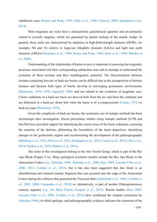 - 114 -
subduction zone (Pearce and Peate, 1995; Stolz et al., 1996; Tatsumi, 2005; Scandolara et al.,
2014).
Most magmatic arc rocks have a characteristic geochemical signature and are primarily
related to juvenile magmas, which are generated by partial melting of the mantle wedge. In
general, these rocks are characterised by depletion in high-field-strength elements (HFSEs, for
example, Nb and Ti) relative to large-ion lithophile elements (LILEs) and light rare earth
elements (LREEs) (Kelemen et al., 1990; Pearce and Peate, 1995; Stolz et al., 1996; Münker et
al., 2004).
Understanding of the relationship of basins to arcs is important in assessing the magmatic
processes associated with their corresponding subduction zone and in attempts to understand the
evolution of these terranes and their metallogenetic potential. The Discrimination between
terranes containing fore-arc or back-arc basins can be difficult due to the juxtaposition of distinct
terranes and because both types of basins develop in converging geotectonic environments
(Dickinson, 1974, 1976; Ingersoll, 1988) and are related to the evolution of magmatic arcs.
Clastic sediments in a back-arc basin are derived both from the arc and from the continent and
are deformed in a back-arc thrust belt when the basin is of a compressional (Coney, 1973) or
back-arc type (Dickinson, 1974).
Given the complexity of back-arc basins, the systematic use of isotopic methods has been
increasingin their investigation. Zircon provenance studies using isotopic methods (U-Pb and
Sm-Nd) have provided support for identifying the source areas of the basin sediments, assessing
the maturity of the detritus, delineating the boundaries of the basin deposition, identifying
changes in the geotectonic regime and reconstructing the development of the palaeogeography
(Bahlburg et al., 2011; Drost et al., 2011; Rodrigues et al., 2012; Caxito et al., 2014; Chen et al.,
2014; Puelles et al., 2014; Zlatkin et al., 2014).
The rocks in this investigation belong to the Alto Tererê Group, which is part of the Rio
Apa Block (Figure 5.1a). Many geological evolution models include the Rio Apa Block in the
Amazonian Craton (e.g., Almeida, 1964; Almeida et al., 2000; Ruiz 2005; Lacerda Filho et al.,
2006, 2013; Cordani et al., 2010), but it has also been suggested that this block is an
allochthonous and isolated cratonic fragment that was accreted onto the edge of the Amazonian
Craton during the collision that generated the Tucavaca Belt (Litherland et al., 1986;; Cordani et
al., 2005, 2009; Campanha et al., 2010) or, alternatively, is part of another Palaeoproterozoic
cratonic segment (e.g., the Mara Craton, Casquet et al., 2012). Recent studies (Ruiz 2005;
Lacerda Filho et al., 2006; Cordani et al., 2010) have confirmed the original conclusion by
Almeida (1964), in which geologic and palaeogeographic evidence indicates the extension of the
 