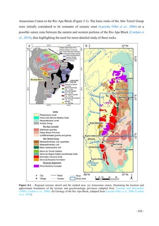- 115 -
Amazonian Craton to the Rio Apa Block (Figure 5.1). The basic rocks of the Alto Tererê Group
were initially considered to be remnants of oceanic crust (Lacerda Filho et al., 2006) or a
possible suture zone between the eastern and western portions of the Rio Apa Block (Cordani et
al., 2010), thus highlighting the need for more-detailed study of these rocks.
Figure 0.1. - Regional tectonic sketch and the studied area. (a) Amazonian craton, illustrating the location and
approximate boundaries of the tectonic and geochronologic provinces (adapted from Tassinari and Macambira
(1999); Cordani et al., 2000); (b) Geology of the Rio Apa Block, (adapted from Lacerda Filho et al., 2006; Cordani
et al., 2010).
 