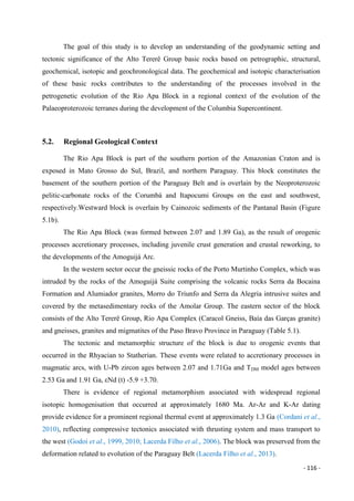- 116 -
The goal of this study is to develop an understanding of the geodynamic setting and
tectonic significance of the Alto Tererê Group basic rocks based on petrographic, structural,
geochemical, isotopic and geochronological data. The geochemical and isotopic characterisation
of these basic rocks contributes to the understanding of the processes involved in the
petrogenetic evolution of the Rio Apa Block in a regional context of the evolution of the
Palaeoproterozoic terranes during the development of the Columbia Supercontinent.
5.2. Regional Geological Context
The Rio Apa Block is part of the southern portion of the Amazonian Craton and is
exposed in Mato Grosso do Sul, Brazil, and northern Paraguay. This block constitutes the
basement of the southern portion of the Paraguay Belt and is overlain by the Neoproterozoic
pelitic-carbonate rocks of the Corumbá and Itapocumi Groups on the east and southwest,
respectively.Westward block is overlain by Cainozoic sediments of the Pantanal Basin (Figure
5.1b).
The Rio Apa Block (was formed between 2.07 and 1.89 Ga), as the result of orogenic
processes accretionary processes, including juvenile crust generation and crustal reworking, to
the developments of the Amoguijá Arc.
In the western sector occur the gneissic rocks of the Porto Murtinho Complex, which was
intruded by the rocks of the Amoguijá Suite comprising the volcanic rocks Serra da Bocaina
Formation and Alumiador granites, Morro do Triunfo and Serra da Alegria intrusive suites and
covered by the metasedimentary rocks of the Amolar Group. The eastern sector of the block
consists of the Alto Tererê Group, Rio Apa Complex (Caracol Gneiss, Baía das Garças granite)
and gneisses, granites and migmatites of the Paso Bravo Province in Paraguay (Table 5.1).
The tectonic and metamorphic structure of the block is due to orogenic events that
occurred in the Rhyacian to Statherian. These events were related to accretionary processes in
magmatic arcs, with U-Pb zircon ages between 2.07 and 1.71Ga and TDM model ages between
2.53 Ga and 1.91 Ga, εNd (t) -5.9 +3.70.
There is evidence of regional metamorphism associated with widespread regional
isotopic homogenisation that occurred at approximately 1680 Ma. Ar-Ar and K-Ar dating
provide evidence for a prominent regional thermal event at approximately 1.3 Ga (Cordani et al.,
2010), reflecting compressive tectonics associated with thrusting system and mass transport to
the west (Godoi et al., 1999, 2010; Lacerda Filho et al., 2006). The block was preserved from the
deformation related to evolution of the Paraguay Belt (Lacerda Filho et al., 2013).
 