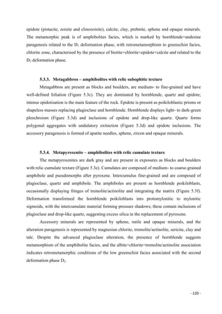 - 120 -
epidote (pistacite, zoisite and clinozoisite), calcite, clay, prehnite, sphene and opaque minerals.
The metamorphic peak is of amphibolites facies, which is marked by hornblende+andesine
paragenesis related to the D1 deformation phase, with retrometamorphism to greenschist facies,
chlorite zone, characterised by the presence of biotite+chlorite+epidote+calcite and related to the
D2 deformation phase.
5.3.3. Metagabbros – amphibolites with relic subophitic texture
Metagabbros are present as blocks and boulders, are medium- to fine-grained and have
well-defined foliation (Figure 5.3c). They are dominated by hornblende, quartz and epidote;
intense epidotisation is the main feature of the rock. Epidote is present as poikiloblastic prisms or
shapeless masses replacing plagioclase and hornblende. Hornblende displays light- to dark-green
pleochroism (Figure 5.3d) and inclusions of epidote and drop-like quartz. Quartz forms
polygonal aggregates with undulatory extinction (Figure 5.3d) and epidote inclusions. The
accessory paragenesis is formed of apatite needles, sphene, zircon and opaque minerals.
5.3.4. Metapyroxenite – amphibolites with relic cumulate texture
The metapyroxenites are dark gray and are present in exposures as blocks and boulders
with relic cumulate texture (Figure 5.3e). Cumulates are composed of medium- to coarse-grained
amphibole and pseudomorphs after pyroxene. Intercumulus fine-grained and are composed of
plagioclase, quartz and amphibole. The amphiboles are present as hornblende poikiloblasts,
occasionally displaying fringes of tremolite/actinolite and integrating the matrix (Figure 5.3f).
Deformation transformed the hornblende poikiloblasts into protomylonitic to mylonitic
sigmoids, with the intercumulate material forming pressure shadows; these contain inclusions of
plagioclase and drop-like quartz, suggesting excess silica in the replacement of pyroxene.
Accessory minerals are represented by sphene, rutile and opaque minerals, and the
alteration paragenesis is represented by magnesian chlorite, tremolite/actinolite, sericite, clay and
talc. Despite the advanced plagioclase alteration, the presence of hornblende suggests
metamorphism of the amphibolite facies, and the albite+chlorite+tremolite/actinolite association
indicates retrometamorphic conditions of the low greenschist facies associated with the second
deformation phase D2.
 