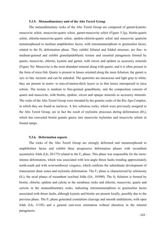 - 122 -
5.3.5. Metasedimentary unit of the Alto Tererê Group
The metasedimentary rocks of the Alto Tererê Group are composed of garnet-kyanite-
muscovite schist, muscovite-quartz schist, garnet-muscovite schist (Figure 5.3g), biotite-quartz
schist, chlorite-muscovite-quartz schist, epidote-chlorite-quartz schist and muscovite quartzite
metamorphosed to medium amphibolites facies, with retrometamorphism to greenschist facies,
related to the D2 deformation phase. They exhibit foliated and folded structure, are fine- to
medium-grained and exhibit granolepidoblastic texture and essential paragenesis formed by
quartz, muscovite, chlorite, kyanite and garnet, with zircon and epidote as accessory minerals
(Figure 3h). Muscovite is the most abundant mineral along with quartz, and it is often present in
the form of mica fish. Quartz is present in lenses oriented along the main foliation; the garnet is
syn- to late -tectonic and can be euhedral. The quartzites are micaceous and light gray to white;
they are present in metre- to tens-of-metres-thick layers or in thin lenses interspersed in mica
schists. The texture is medium to fine-grained granoblastic, and the composition consists of
quartz and muscovite, with biotite, epidote, zircon and opaque minerals as accessory minerals.
The rocks of the Alto Tererê Group were intruded by the granitic rocks of the Rio Apa Complex,
in which they are found as enclaves. A few schistose rocks, which were previously assigned to
the Alto Tererê Group, are in fact the result of mylonitic processes during deformation (D2),
which has converted biotite granite gneiss into muscovite mylonites and muscovite schists in
frontal ramps.
5.3.6. Deformation aspects
The rocks of the Alto Tererê Group are strongly deformed and metamorphosed to
amphibolites facies and exhibit three progressive deformation phases with recumbent
asymmetric folds (Lb2 20/175) related to the F2 phase. This phase was responsible for the more-
intense deformation, which was associated with low-angle thrust faults trending approximately
north-south and with west/northwest vergence, which confirms the subordinate development of
transcurrent shear zones and mylonitic deformation. The F1 phase is characterised by schistosity
(S1), the axial planes of recumbent isoclinal folds (Lb1 10/090). The S2 foliation is formed by
biotite, chlorite, epidote and calcite in the metabasic rocks and chlorite, muscovite, quartz and
sericite in the metasedimentary rocks, indicating retrometamorphism to greenschist facies
associated with thrust faults, although kyanite and biotite are present locally, possibly due to the
previous phase. The F3 phase generated crenulation cleavage and smooth undulations, with open
folds (Lb3 5/105) and a general east-west orientation without alteration in the mineral
paragenesis.
 