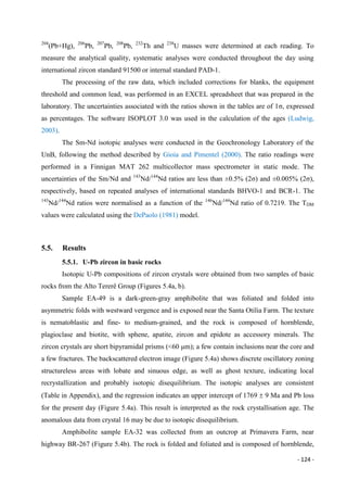 - 124 -
204
(Pb+Hg), 206
Pb, 207
Pb, 208
Pb, 232
Th and 238
U masses were determined at each reading. To
measure the analytical quality, systematic analyses were conducted throughout the day using
international zircon standard 91500 or internal standard PAD-1.
The processing of the raw data, which included corrections for blanks, the equipment
threshold and common lead, was performed in an EXCEL spreadsheet that was prepared in the
laboratory. The uncertainties associated with the ratios shown in the tables are of 1σ, expressed
as percentages. The software ISOPLOT 3.0 was used in the calculation of the ages (Ludwig,
2003).
The Sm-Nd isotopic analyses were conducted in the Geochronology Laboratory of the
UnB, following the method described by Gioia and Pimentel (2000). The ratio readings were
performed in a Finnigan MAT 262 multicollector mass spectrometer in static mode. The
uncertainties of the Sm/Nd and 143
Nd/144
Nd ratios are less than ±0.5% (2σ) and ±0.005% (2σ),
respectively, based on repeated analyses of international standards BHVO-1 and BCR-1. The
143
Nd/144
Nd ratios were normalised as a function of the 146
Nd/144
Nd ratio of 0.7219. The TDM
values were calculated using the DePaolo (1981) model.
5.5. Results
5.5.1. U-Pb zircon in basic rocks
Isotopic U-Pb compositions of zircon crystals were obtained from two samples of basic
rocks from the Alto Tererê Group (Figures 5.4a, b).
Sample EA-49 is a dark-green-gray amphibolite that was foliated and folded into
asymmetric folds with westward vergence and is exposed near the Santa Otilia Farm. The texture
is nematoblastic and fine- to medium-grained, and the rock is composed of hornblende,
plagioclase and biotite, with sphene, apatite, zircon and epidote as accessory minerals. The
zircon crystals are short bipyramidal prisms (<60 μm); a few contain inclusions near the core and
a few fractures. The backscattered electron image (Figure 5.4a) shows discrete oscillatory zoning
structureless areas with lobate and sinuous edge, as well as ghost texture, indicating local
recrystallization and probably isotopic disequilibrium. The isotopic analyses are consistent
(Table in Appendix), and the regression indicates an upper intercept of 1769  9 Ma and Pb loss
for the present day (Figure 5.4a). This result is interpreted as the rock crystallisation age. The
anomalous data from crystal 16 may be due to isotopic disequilibrium.
Amphibolite sample EA-32 was collected from an outcrop at Primavera Farm, near
highway BR-267 (Figure 5.4b). The rock is folded and foliated and is composed of hornblende,
 