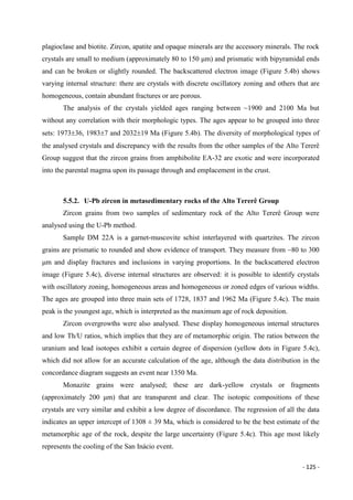 - 125 -
plagioclase and biotite. Zircon, apatite and opaque minerals are the accessory minerals. The rock
crystals are small to medium (approximately 80 to 150 μm) and prismatic with bipyramidal ends
and can be broken or slightly rounded. The backscattered electron image (Figure 5.4b) shows
varying internal structure: there are crystals with discrete oscillatory zoning and others that are
homogeneous, contain abundant fractures or are porous.
The analysis of the crystals yielded ages ranging between ~1900 and 2100 Ma but
without any correlation with their morphologic types. The ages appear to be grouped into three
sets: 197336, 19837 and 203219 Ma (Figure 5.4b). The diversity of morphological types of
the analysed crystals and discrepancy with the results from the other samples of the Alto Tererê
Group suggest that the zircon grains from amphibolite EA-32 are exotic and were incorporated
into the parental magma upon its passage through and emplacement in the crust.
5.5.2. U-Pb zircon in metasedimentary rocks of the Alto Tererê Group
Zircon grains from two samples of sedimentary rock of the Alto Tererê Group were
analysed using the U-Pb method.
Sample DM 22A is a garnet-muscovite schist interlayered with quartzites. The zircon
grains are prismatic to rounded and show evidence of transport. They measure from ~80 to 300
μm and display fractures and inclusions in varying proportions. In the backscattered electron
image (Figure 5.4c), diverse internal structures are observed: it is possible to identify crystals
with oscillatory zoning, homogeneous areas and homogeneous or zoned edges of various widths.
The ages are grouped into three main sets of 1728, 1837 and 1962 Ma (Figure 5.4c). The main
peak is the youngest age, which is interpreted as the maximum age of rock deposition.
Zircon overgrowths were also analysed. These display homogeneous internal structures
and low Th/U ratios, which implies that they are of metamorphic origin. The ratios between the
uranium and lead isotopes exhibit a certain degree of dispersion (yellow dots in Figure 5.4c),
which did not allow for an accurate calculation of the age, although the data distribution in the
concordance diagram suggests an event near 1350 Ma.
Monazite grains were analysed; these are dark-yellow crystals or fragments
(approximately 200 μm) that are transparent and clear. The isotopic compositions of these
crystals are very similar and exhibit a low degree of discordance. The regression of all the data
indicates an upper intercept of 1308 ± 39 Ma, which is considered to be the best estimate of the
metamorphic age of the rock, despite the large uncertainty (Figure 5.4c). This age most likely
represents the cooling of the San Inácio event.
 