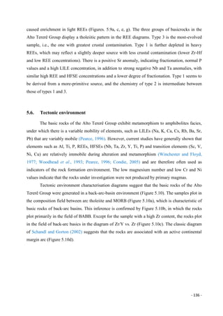 - 136 -
caused enrichment in light REEs (Figures. 5.9a, c, e, g). The three groups of basicrocks in the
Alto Tererê Group display a tholeiitic pattern in the REE diagrams. Type 3 is the most-evolved
sample, i.e., the one with greatest crustal contamination. Type 1 is further depleted in heavy
REEs, which may reflect a slightly deeper source with less crustal contamination (lower Zr-Hf
and low REE concentrations). There is a positive Sr anomaly, indicating fractionation, normal P
values and a high LILE concentration, in addition to strong negative Nb and Ta anomalies, with
similar high REE and HFSE concentrations and a lower degree of fractionation. Type 1 seems to
be derived from a more-primitive source, and the chemistry of type 2 is intermediate between
those of types 1 and 3.
5.6. Tectonic environment
The basic rocks of the Alto Tererê Group exhibit metamorphism to amphibolites facies,
under which there is a variable mobility of elements, such as LILEs (Na, K, Ca, Cs, Rb, Ba, Sr,
Pb) that are variably mobile (Pearce, 1996). However, current studies have generally shown that
elements such as Al, Ti, P, REEs, HFSEs (Nb, Ta, Zr, Y, Ti, P) and transition elements (Sc, V,
Ni, Cu) are relatively immobile during alteration and metamorphism (Winchester and Floyd,
1977; Woodhead et al., 1993; Pearce, 1996; Condie, 2005) and are therefore often used as
indicators of the rock formation environment. The low magnesium number and low Cr and Ni
values indicate that the rocks under investigation were not produced by primary magmas.
Tectonic environment characterisation diagrams suggest that the basic rocks of the Alto
Tererê Group were generated in a back-arc-basin environment (Figure 5.10). The samples plot in
the composition field between arc tholeiite and MORB (Figure 5.10a), which is characteristic of
basic rocks of back-arc basins. This inference is confirmed by Figure 5.10b, in which the rocks
plot primarily in the field of BABB. Except for the sample with a high Zr content, the rocks plot
in the field of back-arc basics in the diagram of Zr/Y vs. Zr (Figure 5.10c). The classic diagram
of Schandl and Gorton (2002) suggests that the rocks are associated with an active continental
margin arc (Figure 5.10d).
 